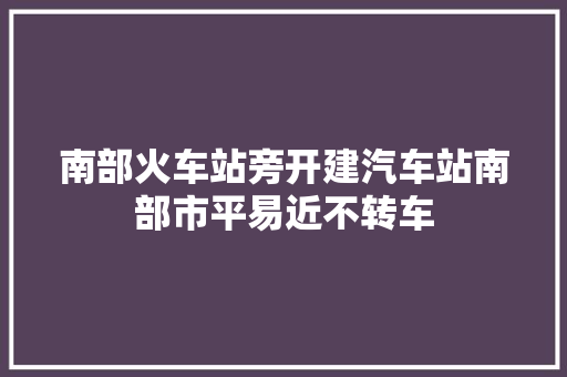 南部火车站旁开建汽车站南部市平易近不转车