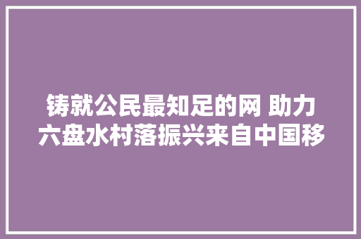 铸就公民最知足的网 助力六盘水村落振兴来自中国移动贵州公司六盘水分公司的报道