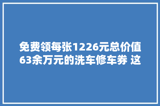 免费领每张1226元总价值63余万元的洗车修车券 这里免费领