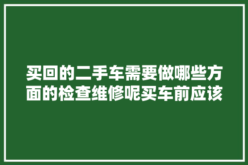 买回的二手车需要做哪些方面的检查维修呢买车前应该留心什么