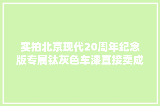 实拍北京现代20周年纪念版专属钛灰色车漆直接卖成限量版