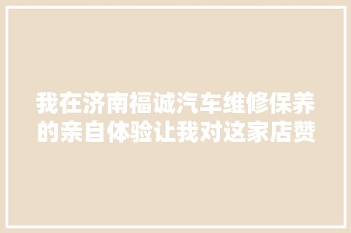 我在济南福诚汽车维修保养的亲自体验让我对这家店赞一直口