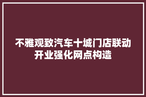 不雅观致汽车十城门店联动开业强化网点构造