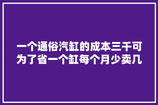 一个通俗汽缸的成本三千可为了省一个缸每个月少卖几千辆值得嘛