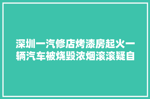 深圳一汽修店烤漆房起火一辆汽车被烧毁浓烟滚滚疑自燃