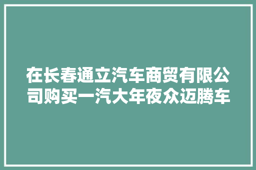 在长春通立汽车商贸有限公司购买一汽大年夜众迈腾车5年仍有异味车主质疑甲醛超标车主上我车都说特别臭