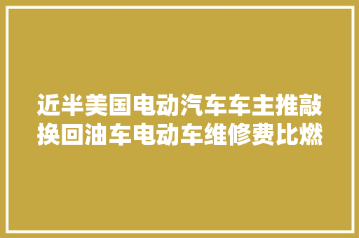 近半美国电动汽车车主推敲换回油车电动车维修费比燃油车贵出30汽油价格更便宜附新能源汽车行业现状分析