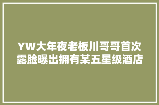 YW大年夜老板川哥哥首次露脸曝出拥有某五星级酒店两层物业