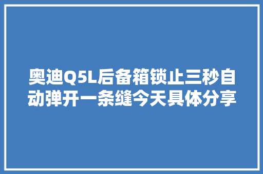 奥迪Q5L后备箱锁止三秒自动弹开一条缝今天具体分享解决方法