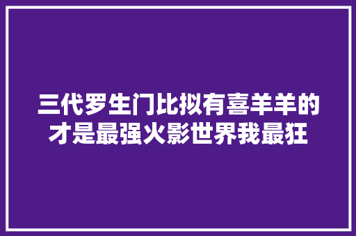 三代罗生门比拟有喜羊羊的才是最强火影世界我最狂
