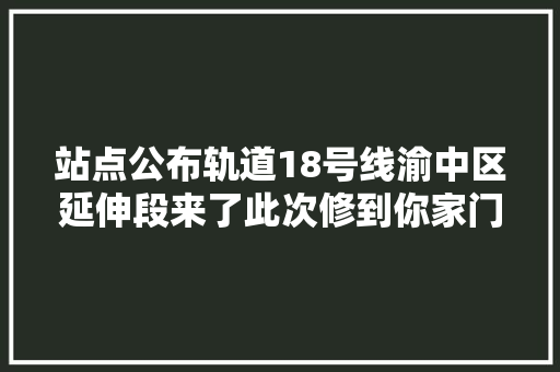 站点公布轨道18号线渝中区延伸段来了此次修到你家门口了吗