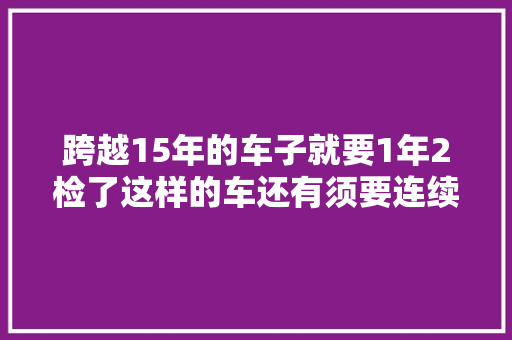 跨越15年的车子就要1年2检了这样的车还有须要连续开吗