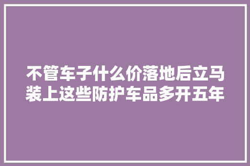 不管车子什么价落地后立马装上这些防护车品多开五年不变样