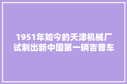 1951年如今的天津机械厂试制出新中国第一辆吉普车为国庆献礼