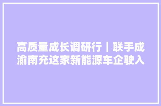 高质量成长调研行｜联手成渝南充这家新能源车企驶入成长快车道