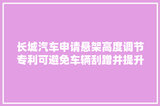 长城汽车申请悬架高度调节专利可避免车辆刮蹭并提升乘客便利性