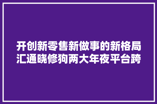 开创新零售新做事的新格局汇通晓修狗两大年夜平台跨界融合