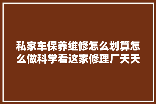 私家车保养维修怎么划算怎么做科学看这家修理厂天天怎么修的 汽车知识