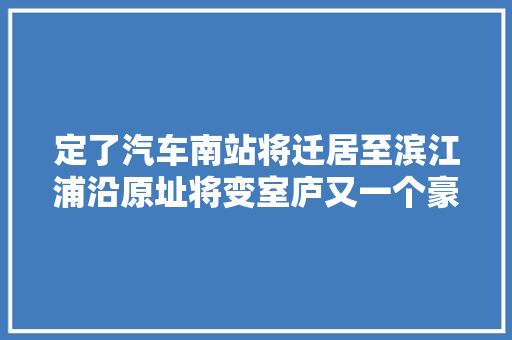 定了汽车南站将迁居至滨江浦沿原址将变室庐又一个豪宅要来了