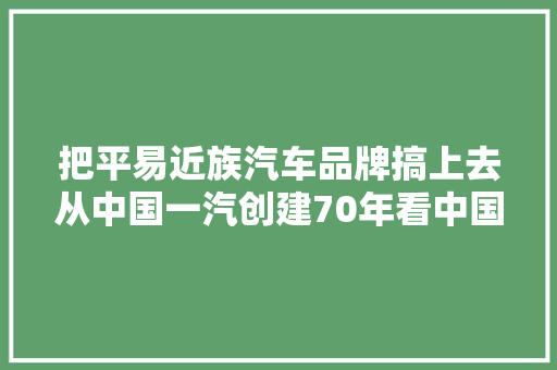 把平易近族汽车品牌搞上去从中国一汽创建70年看中国汽车工业成长