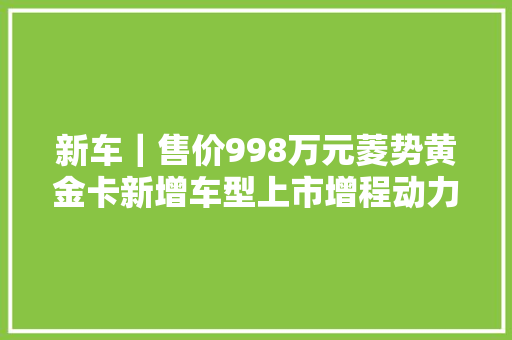 新车｜售价998万元菱势黄金卡新增车型上市增程动力/可坐5人