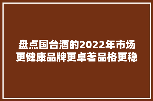 盘点国台酒的2022年市场更健康品牌更卓著品格更稳定