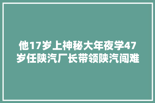 他17岁上神秘大年夜学47岁任陕汽厂长带领陕汽闯难关创未来