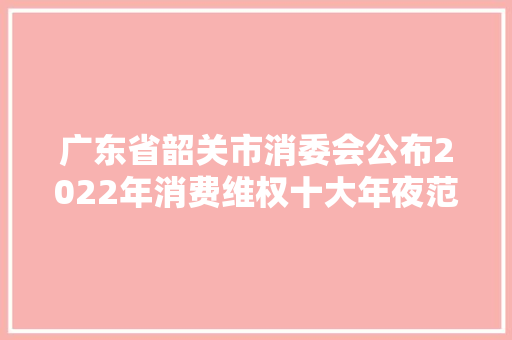 广东省韶关市消委会公布2022年消费维权十大年夜范例案例
