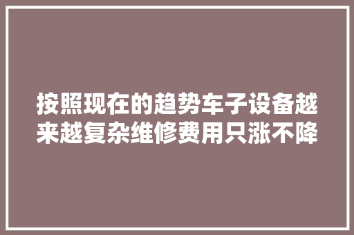 按照现在的趋势车子设备越来越复杂维修费用只涨不降