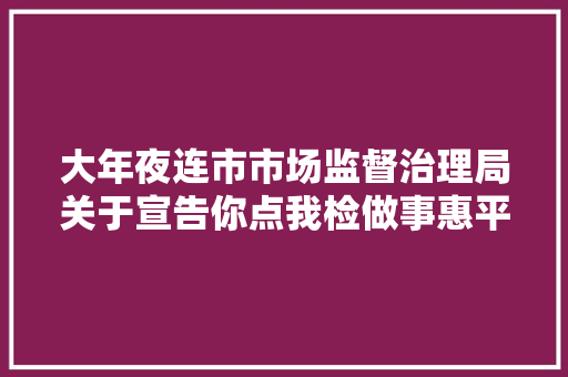 大年夜连市市场监督治理局关于宣告你点我检做事惠平易近生活动第二阶段专项抽检结果的通知布告2023年第18号