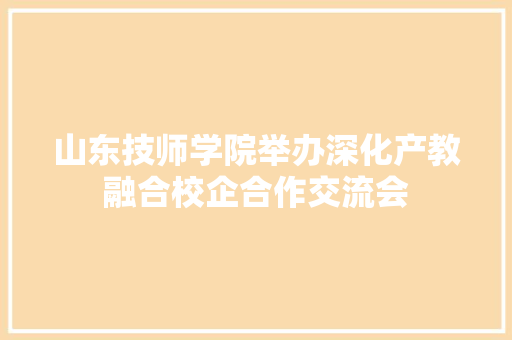 山东技师学院举办深化产教融合校企合作交流会