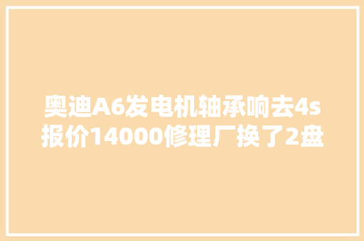 奥迪A6发电机轴承响去4s报价14000修理厂换了2盘轴承收1200贵不贵