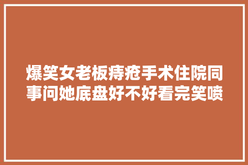 爆笑女老板痔疮手术住院同事问她底盘好不好看完笑喷了