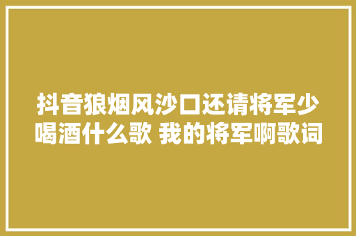抖音狼烟风沙口还请将军少喝酒什么歌 我的将军啊歌词介绍 休闲娱乐