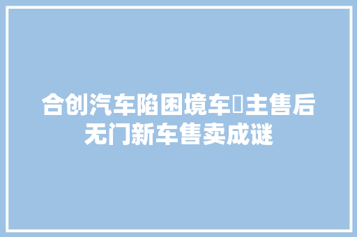 合创汽车陷困境车‌主售后无门新车售卖成谜