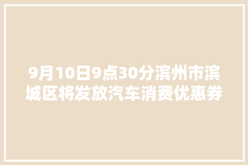 9月10日9点30分滨州市滨城区将发放汽车消费优惠券共50万元
