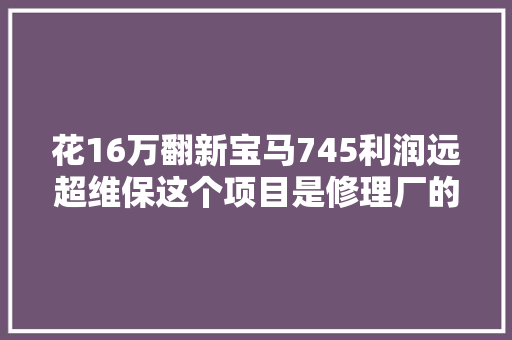 花16万翻新宝马745利润远超维保这个项目是修理厂的翻身利器