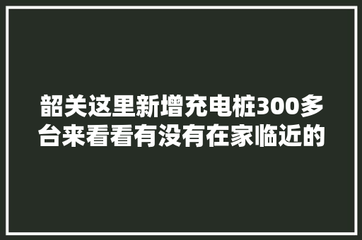 韶关这里新增充电桩300多台来看看有没有在家临近的