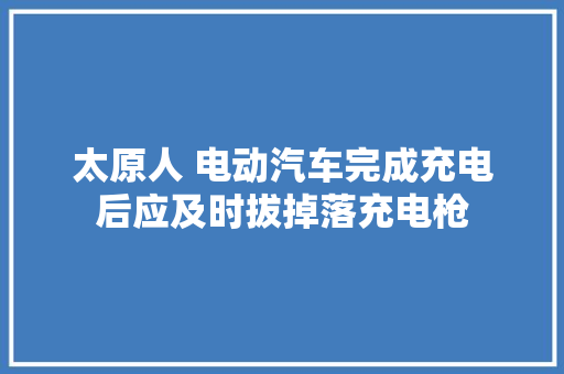 太原人 电动汽车完成充电后应及时拔掉落充电枪