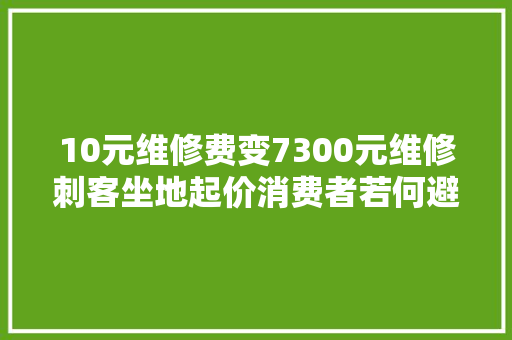 10元维修费变7300元维修刺客坐地起价消费者若何避免踩坑