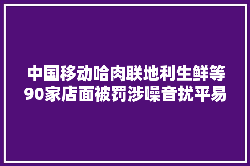 中国移动哈肉联地利生鲜等90家店面被罚涉噪音扰平易近占道经营  另燃气检查通知