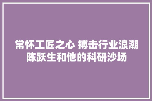 常怀工匠之心 搏击行业浪潮陈跃生和他的科研沙场