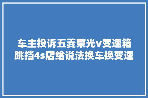 车主投诉五菱荣光v变速箱跳挡4s店给说法换车换变速箱都行