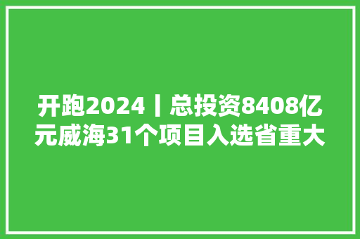 开跑2024丨总投资8408亿元威海31个项目入选省重大年夜