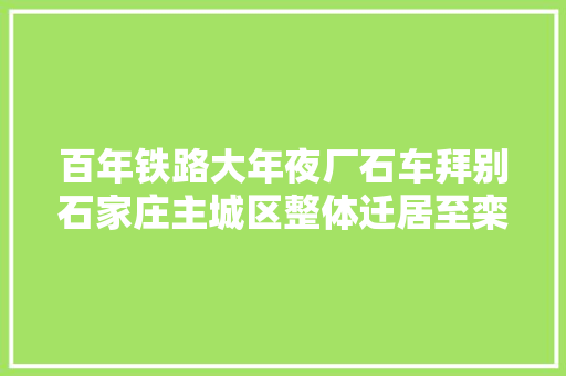 百年铁路大年夜厂石车拜别石家庄主城区整体迁居至栾城区
