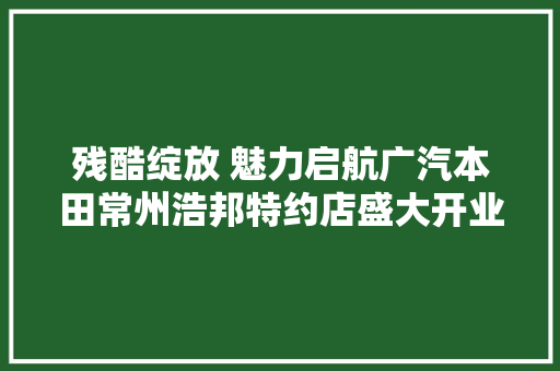残酷绽放 魅力启航广汽本田常州浩邦特约店盛大开业