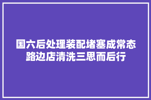 国六后处理装配堵塞成常态路边店清洗三思而后行