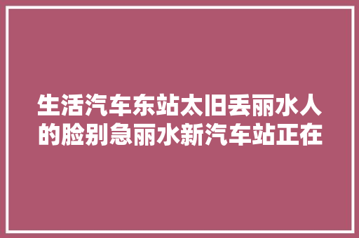 生活汽车东站太旧丢丽水人的脸别急丽水新汽车站正在培植中