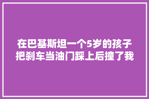 在巴基斯坦一个5岁的孩子把刹车当油门踩上后撞了我们的车