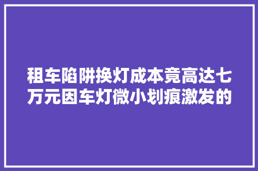 租车陷阱换灯成本竟高达七万元因车灯微小划痕激发的高额索赔